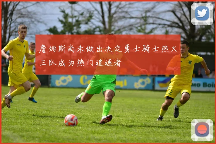 詹姆斯尚未做出决定勇士骑士热火三队成为热门追逐者