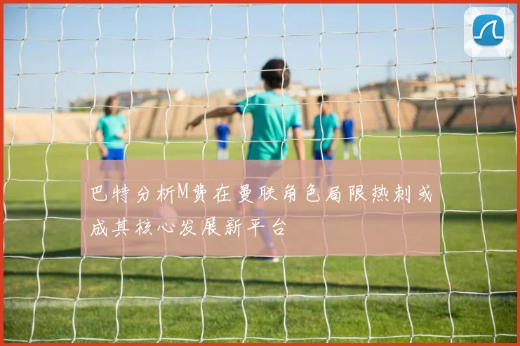 巴特分析M费在曼联角色局限热刺或成其核心发展新平台