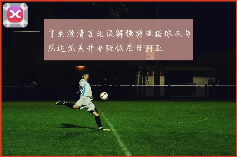 亨利澄清言论误解强调混搭球衣与厄运无关并非贬低尼日利亚