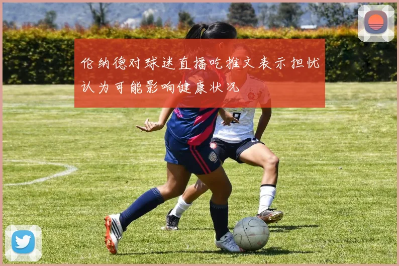 伦纳德对球迷直播吃推文表示担忧认为可能影响健康状况