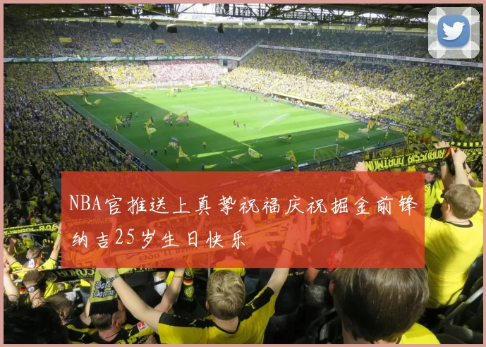 NBA官推送上真挚祝福庆祝掘金前锋纳吉25岁生日快乐