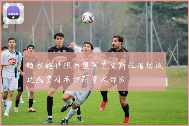 特尔施特根加盟阿贾克斯租借协议达成贾府承担薪资大部分