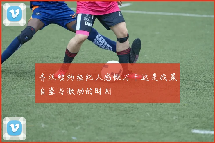 齐沃续约经纪人感慨万千这是我最自豪与激动的时刻