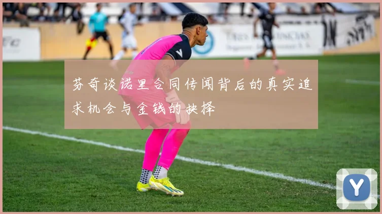 芬奇谈诺里合同传闻背后的真实追求机会与金钱的抉择