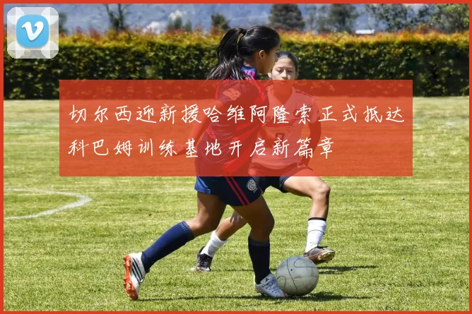 切尔西迎新援哈维阿隆索正式抵达科巴姆训练基地开启新篇章