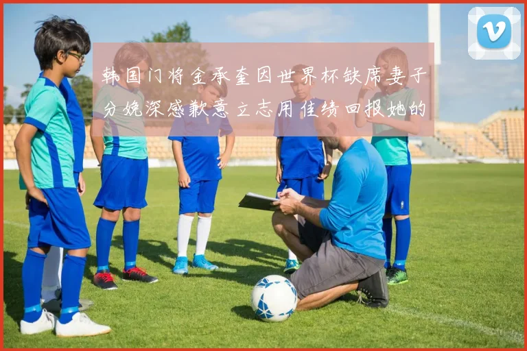 韩国门将金承奎因世界杯缺席妻子分娩深感歉意立志用佳绩回报她的支持