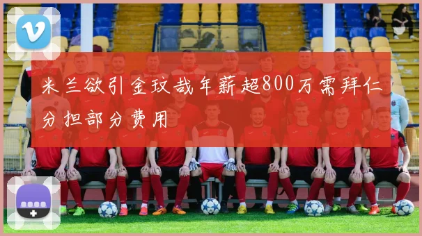米兰欲引金玟哉年薪超800万需拜仁分担部分费用