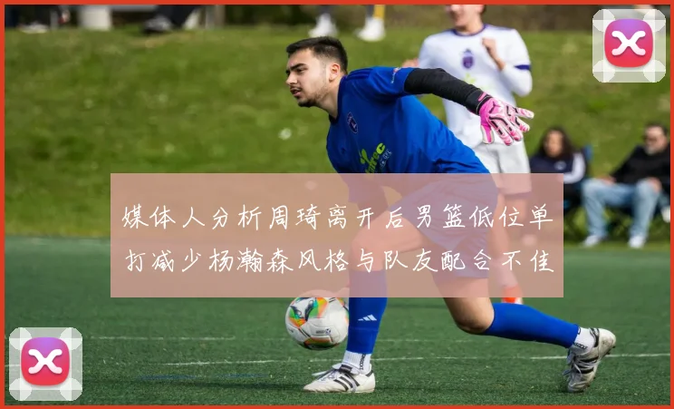 媒体人分析周琦离开后男篮低位单打减少杨瀚森风格与队友配合不佳