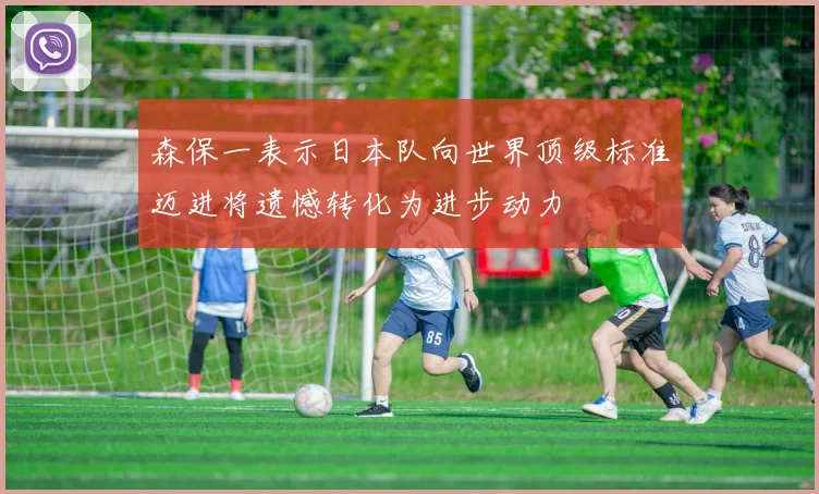 森保一表示日本队向世界顶级标准迈进将遗憾转化为进步动力