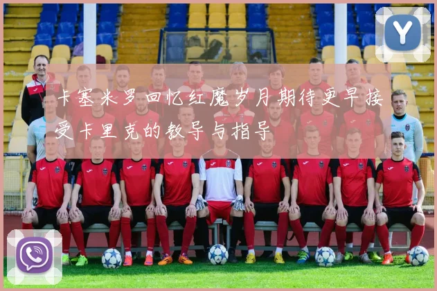 卡塞米罗回忆红魔岁月期待更早接受卡里克的教导与指导