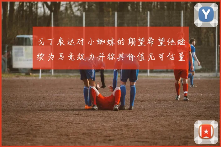 戈丁表达对小蜘蛛的期望希望他继续为马竞效力并称其价值无可估量