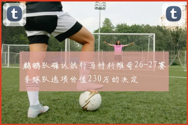鹈鹕队确认执行马特科维奇26-27赛季球队选项价值230万的决定