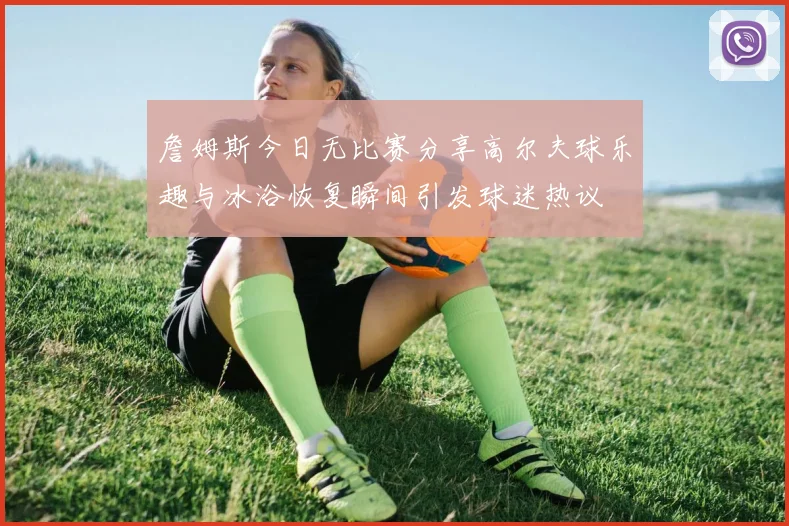 詹姆斯今日无比赛分享高尔夫球乐趣与冰浴恢复瞬间引发球迷热议