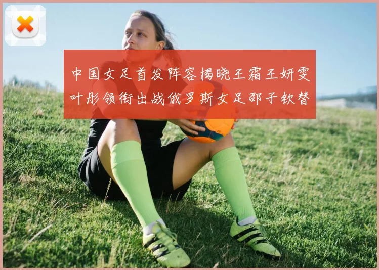 中国女足首发阵容揭晓王霜王妍雯叶彤领衔出战俄罗斯女足邵子钦替补待命