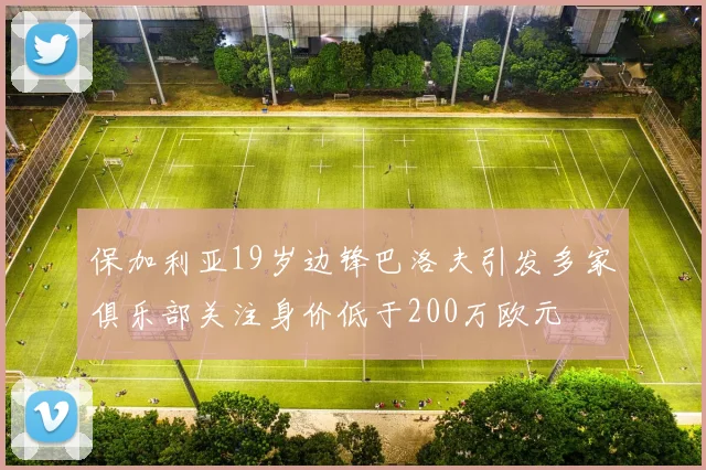 保加利亚19岁边锋巴洛夫引发多家俱乐部关注身价低于200万欧元