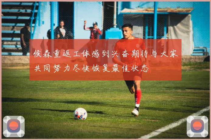 侯森重返工体感到兴奋期待与大家共同努力尽快恢复最佳状态
