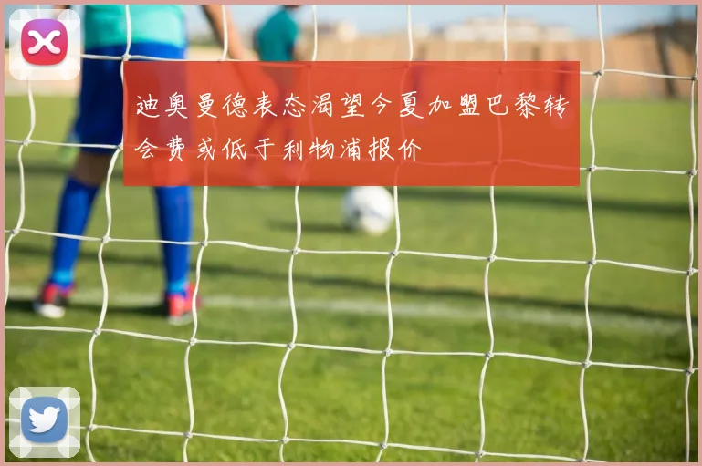 迪奥曼德表态渴望今夏加盟巴黎转会费或低于利物浦报价
