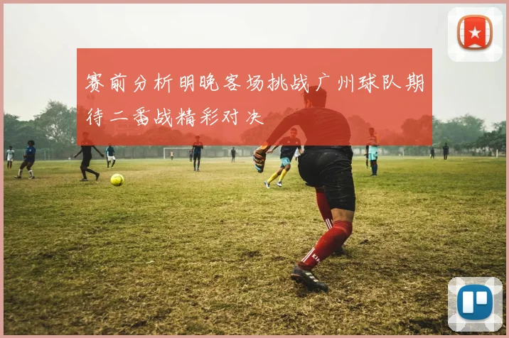 赛前分析明晚客场挑战广州球队期待二番战精彩对决