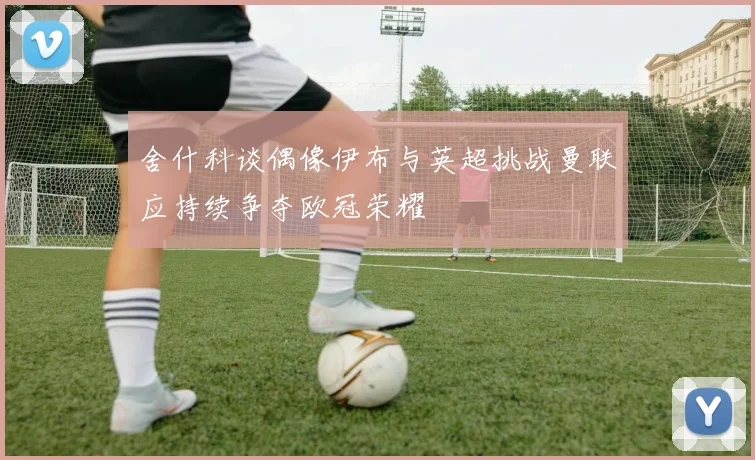 舍什科谈偶像伊布与英超挑战曼联应持续争夺欧冠荣耀