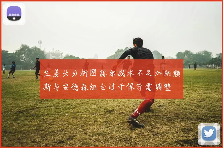 生姜头分析图赫尔战术不足加纳赖斯与安德森组合过于保守需调整