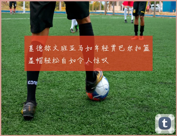 基德称文班亚马如年轻贾巴尔扣篮盖帽轻松自如令人惊叹