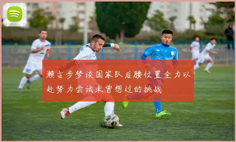 濑古步梦谈国家队后腰位置全力以赴努力尝试未曾想过的挑战