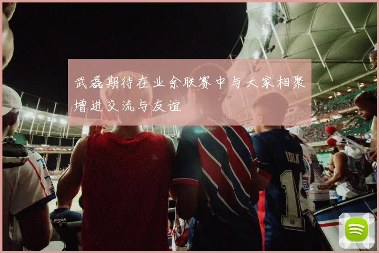 武磊期待在业余联赛中与大家相聚增进交流与友谊