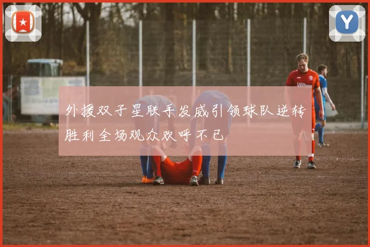外援双子星联手发威引领球队逆转胜利全场观众欢呼不已
