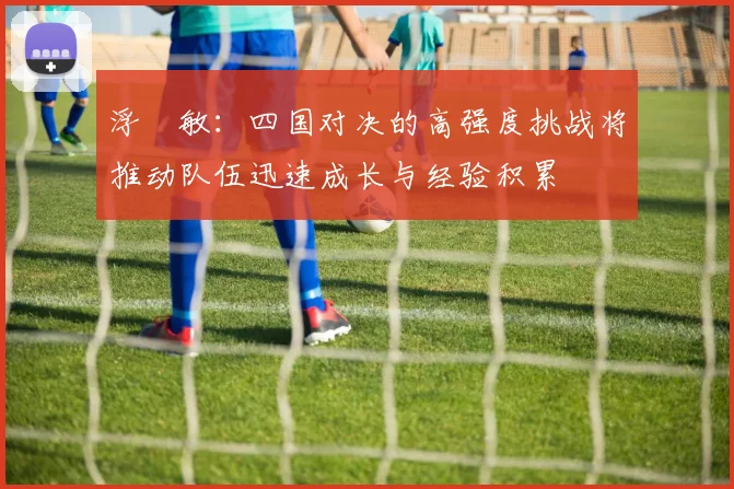 浮嶋敏：四国对决的高强度挑战将推动队伍迅速成长与经验积累
