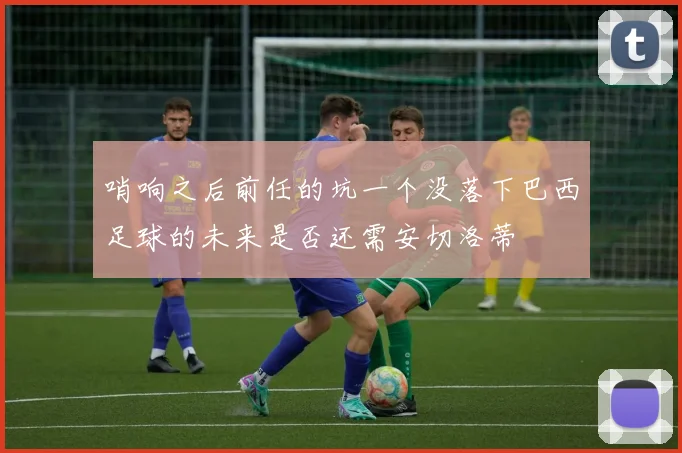 哨响之后前任的坑一个没落下巴西足球的未来是否还需安切洛蒂