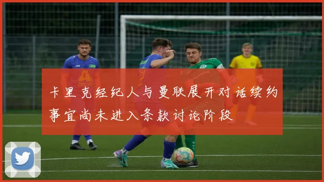 卡里克经纪人与曼联展开对话续约事宜尚未进入条款讨论阶段