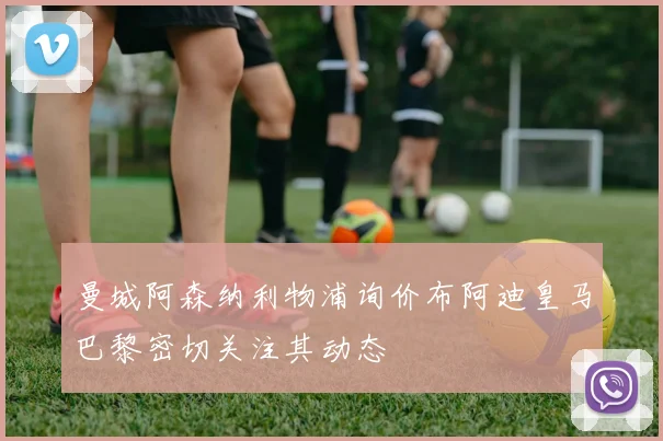 曼城阿森纳利物浦询价布阿迪皇马巴黎密切关注其动态