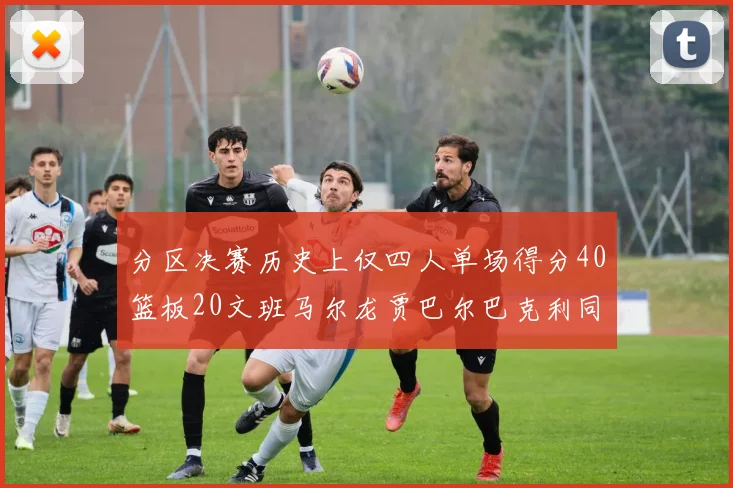 分区决赛历史上仅四人单场得分40篮板20文班马尔龙贾巴尔巴克利同台竞技