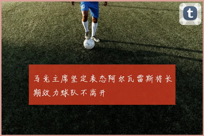 马竞主席坚定表态阿尔瓦雷斯将长期效力球队不离开